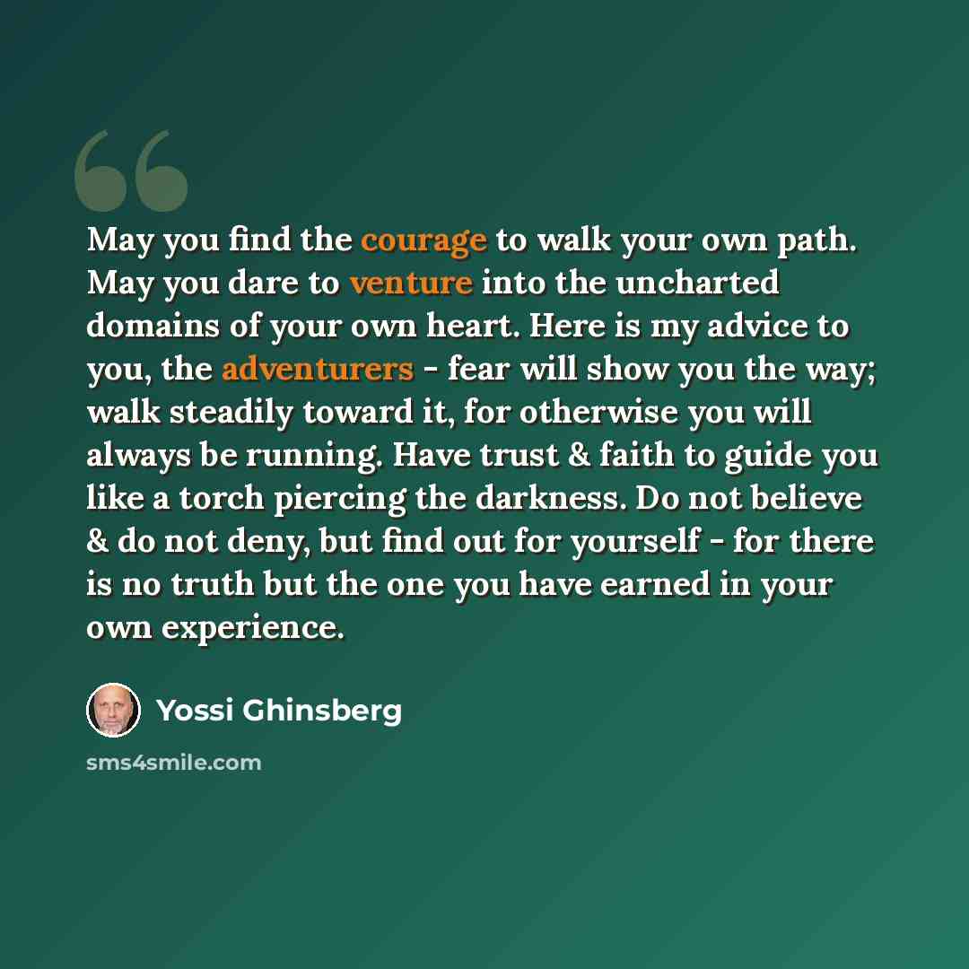 “May you find the courage to walk your own path. May you dare to venture into the uncharted domains of your own heart. Here is my advice to you, the adventurers - fear will show you the way; walk steadily toward it, for otherwise you will always be running. Have trust & faith to guide you like a…” quote by Yossi Ghinsberg