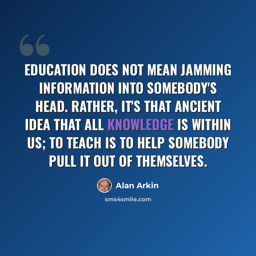 “Education does not mean jamming information into somebody's head. Rather, it's that ancient idea that all knowledge is within us; to teach is to help somebody pull it out of themselves.” quote by Alan Arkin