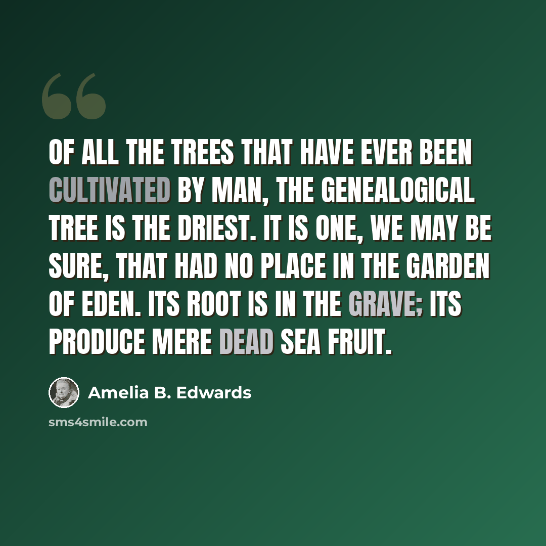 “Of all the trees that have ever been cultivated by man, the genealogical tree is the driest. It is one, we may be sure, that had no place in the garden of Eden. Its root is in the grave; its produce mere Dead Sea fruit.” quote by Amelia B. Edwards