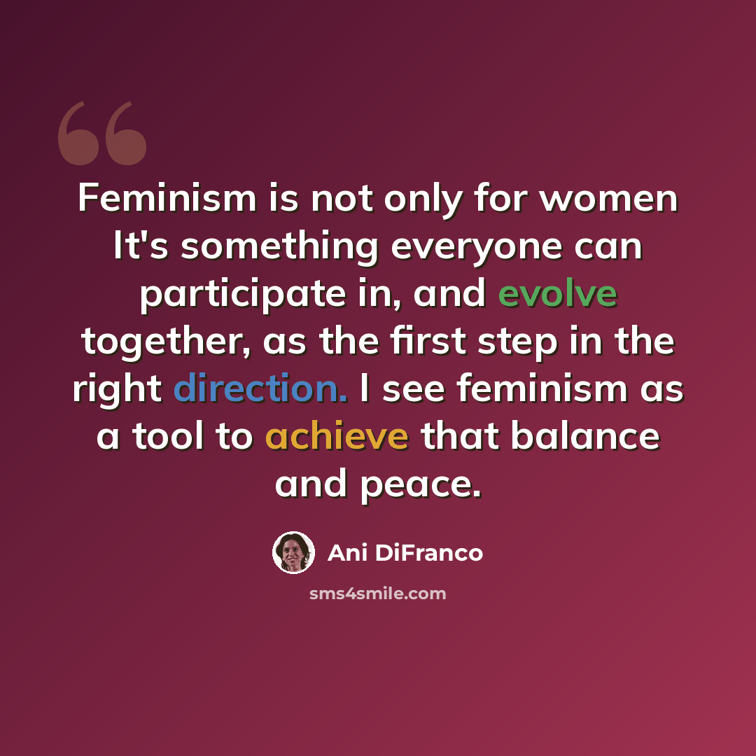 “Feminism is not only for women It's something everyone can participate in, and evolve together, as the first step in the right direction. I see feminism as a tool to achieve that balance and peace.” quote by Ani DiFranco