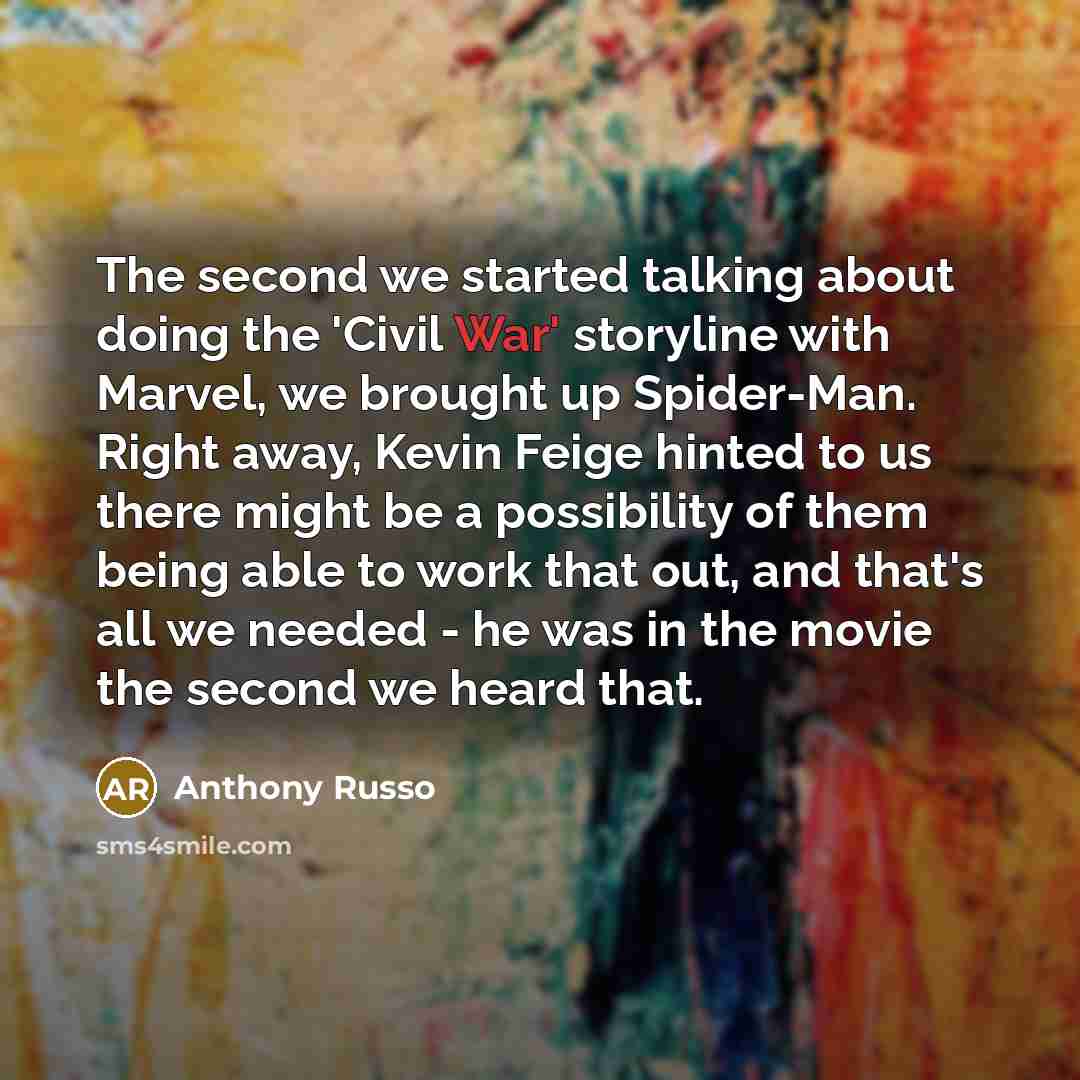 “The second we started talking about doing the 'Civil War' storyline with Marvel, we brought up Spider-Man. Right away, Kevin Feige hinted to us there might be a possibility of them being able to work that out, and that's all we needed - he was in the movie the second we heard that.” quote by Anthony Russo
