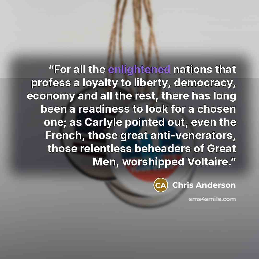 “For all the enlightened nations that profess a loyalty to liberty, democracy, economy and all the rest, there has long been a readiness to look for a chosen one; as Carlyle pointed out, even the French, those great anti-venerators, those relentless beheaders of Great Men, worshipped Voltaire.” quote by Chris Anderson