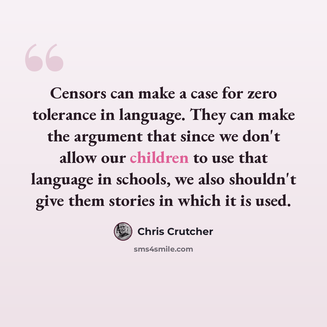 “Censors can make a case for zero tolerance in language. They can make the argument that since we don't allow our children to use that language in schools, we also shouldn't give them stories in which it is used.” quote by Chris Crutcher
