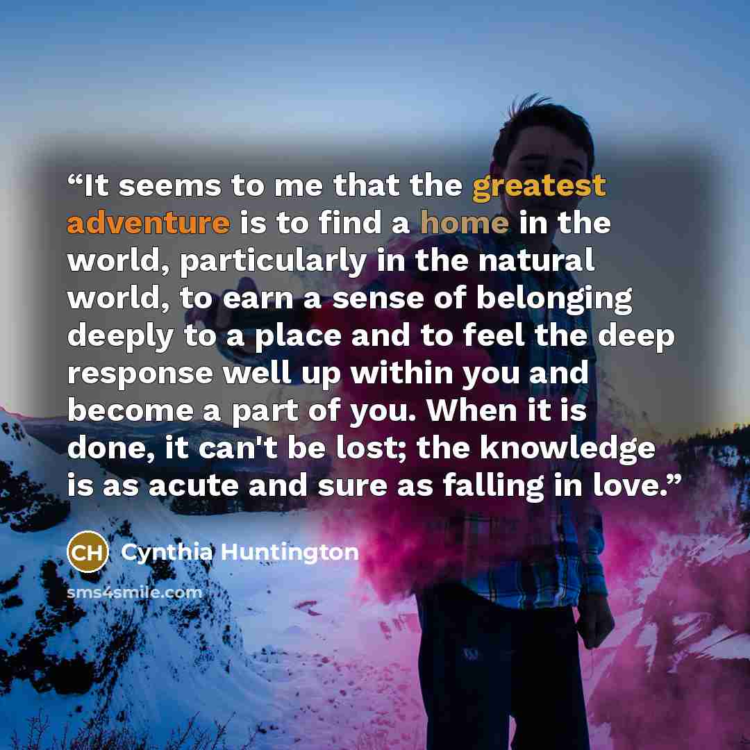 “It seems to me that the greatest adventure is to find a home in the world, particularly in the natural world, to earn a sense of belonging deeply to a place and to feel the deep response well up within you and become a part of you. When it is done, it can't be lost; the knowledge is as acute and…” quote by Cynthia Huntington