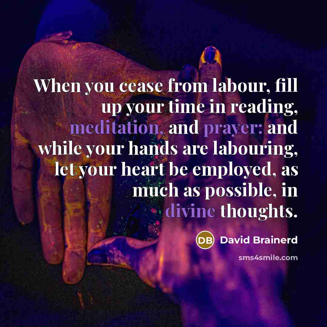 “When you cease from labour, fill up your time in reading, meditation, and prayer: and while your hands are labouring, let your heart be employed, as much as possible, in divine thoughts.” quote by David Brainerd