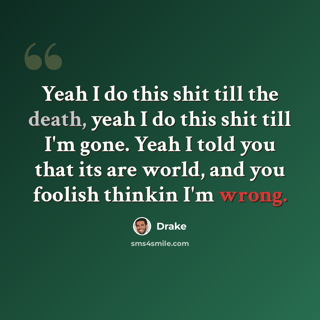 “Yeah I do this shit till the death, yeah I do this shit till I'm gone. Yeah I told you that its are world, and you foolish thinkin I'm wrong.” quote by Drake
