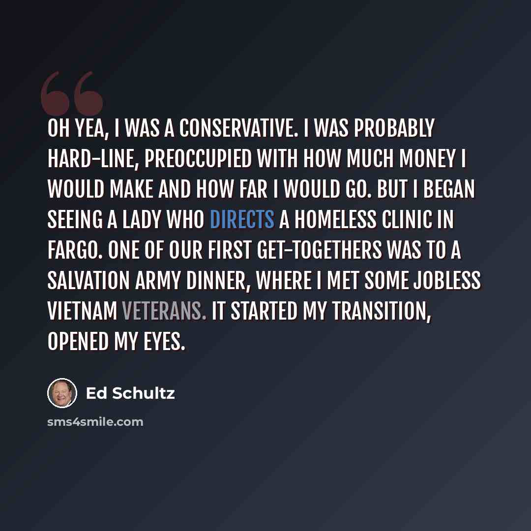 “Oh yea, I was a conservative. I was probably hard-line, preoccupied with how much money I would make and how far I would go. But I began seeing a lady who directs a homeless clinic in Fargo. One of our first get-togethers was to a Salvation Army dinner, where I met some jobless Vietnam veterans…” quote by Ed Schultz