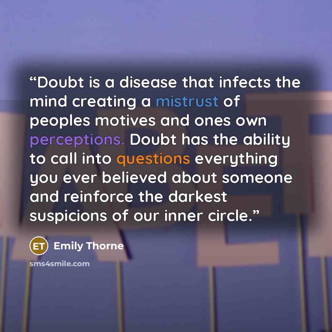“Doubt is a disease that infects the mind creating a mistrust of peoples motives and ones own perceptions. Doubt has the ability to call into questions everything you ever believed about someone and reinforce the darkest suspicions of our inner circle.” quote by Emily Thorne