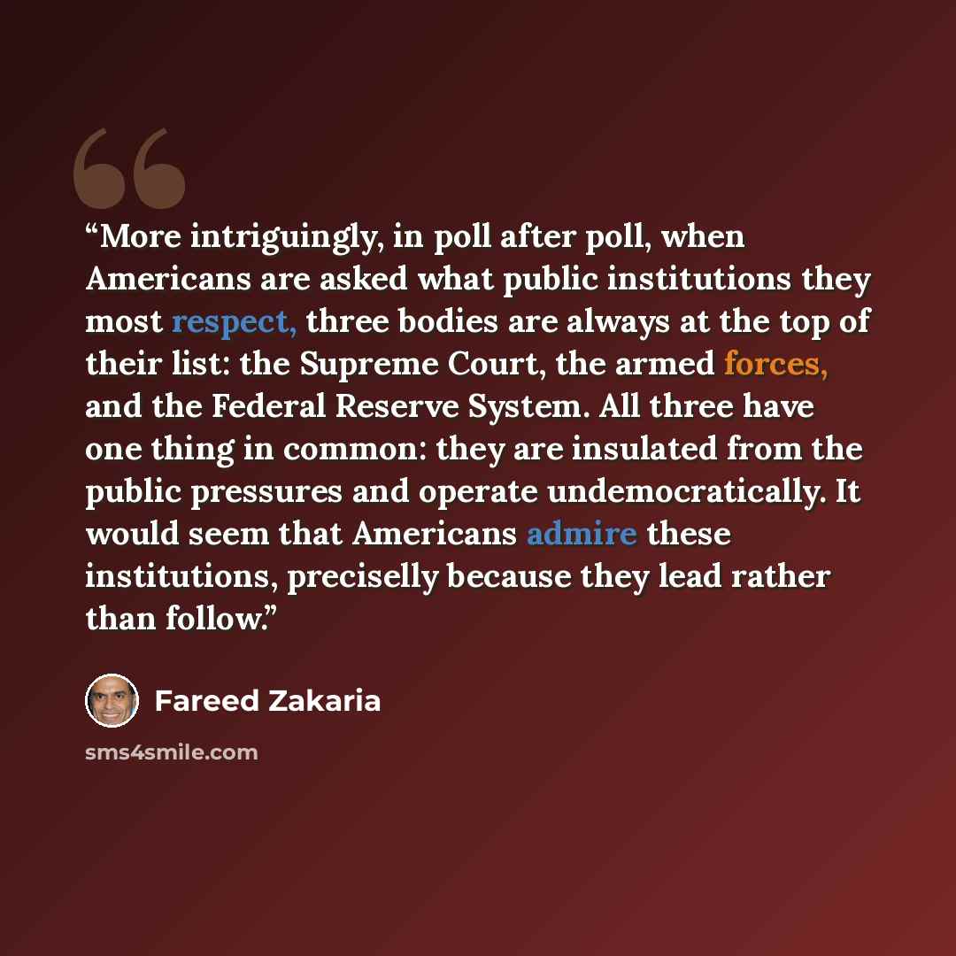 “More intriguingly, in poll after poll, when Americans are asked what public institutions they most respect, three bodies are always at the top of their list: the Supreme Court, the armed forces, and the Federal Reserve System. All three have one thing in common: they are insulated from the public…” quote by Fareed Zakaria