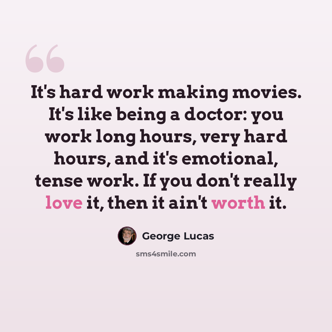 “It's hard work making movies. It's like being a doctor: you work long hours, very hard hours, and it's emotional, tense work. If you don't really love it, then it ain't worth it.” quote by George Lucas