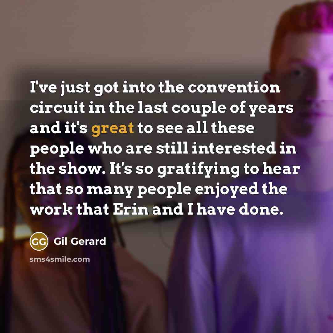 “I've just got into the convention circuit in the last couple of years and it's great to see all these people who are still interested in the show. It's so gratifying to hear that so many people enjoyed the work that Erin and I have done.” quote by Gil Gerard
