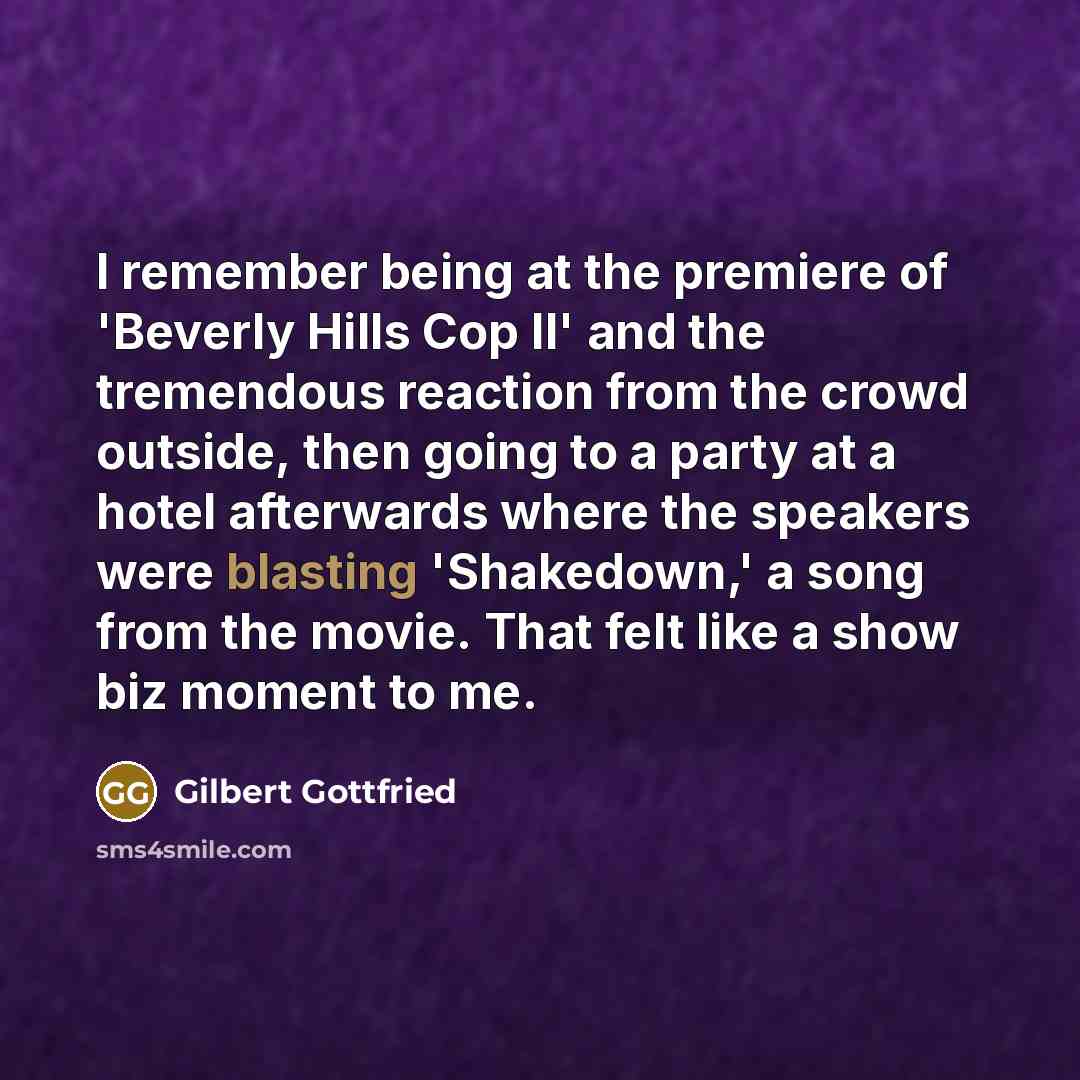 “I remember being at the premiere of 'Beverly Hills Cop II' and the tremendous reaction from the crowd outside, then going to a party at a hotel afterwards where the speakers were blasting 'Shakedown,' a song from the movie. That felt like a show biz moment to me.” quote by Gilbert Gottfried
