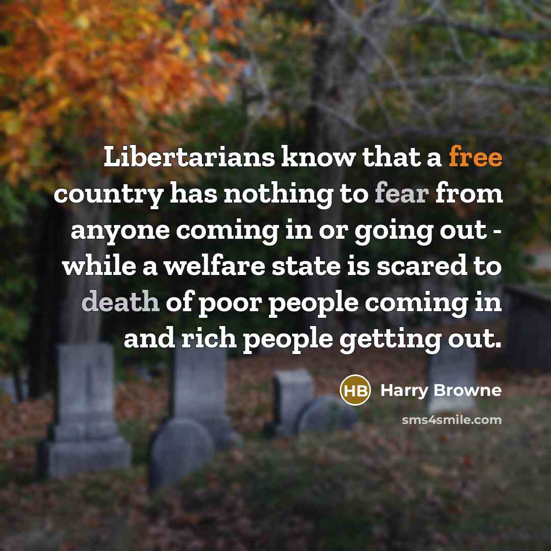 “Libertarians know that a free country has nothing to fear from anyone coming in or going out - while a welfare state is scared to death of poor people coming in and rich people getting out.” quote by Harry Browne