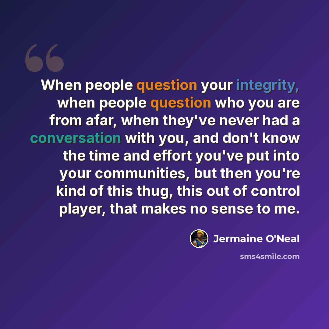 “When people question your integrity, when people question who you are from afar, when they've never had a conversation with you, and don't know the time and effort you've put into your communities, but then you're kind of this thug, this out of control player, that makes no sense to me.” quote by Jermaine O'Neal