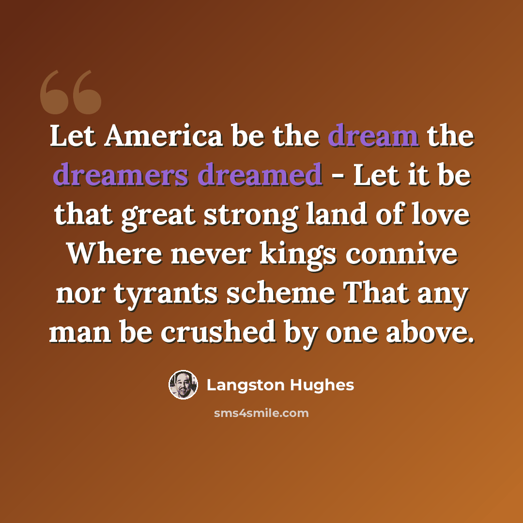 “Let America be the dream the dreamers dreamed - Let it be that great strong land of love Where never kings connive nor tyrants scheme That any man be crushed by one above.” quote by Langston Hughes