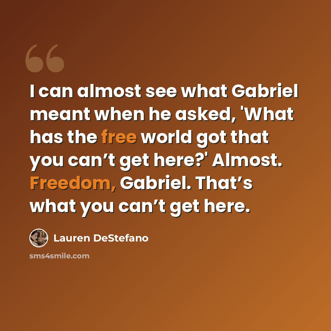 “I can almost see what Gabriel meant when he asked, 'What has the free world got that you can’t get here?' Almost. Freedom, Gabriel. That’s what you can’t get here.” quote by Lauren DeStefano