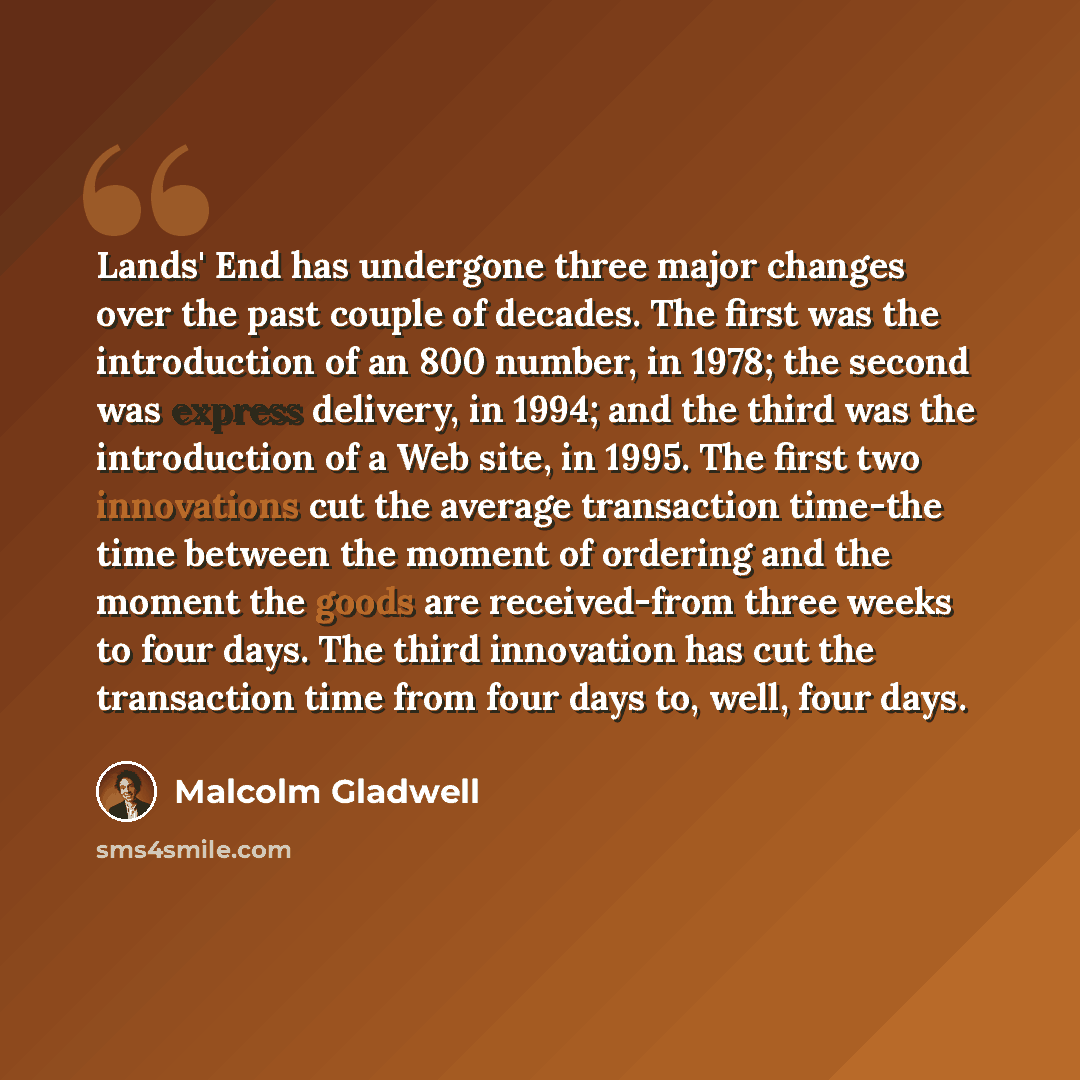 “Lands' End has undergone three major changes over the past couple of decades. The first was the introduction of an 800 number, in 1978; the second was express delivery, in 1994; and the third was the introduction of a Web site, in 1995. The first two innovations cut the average transaction…” quote by Malcolm Gladwell