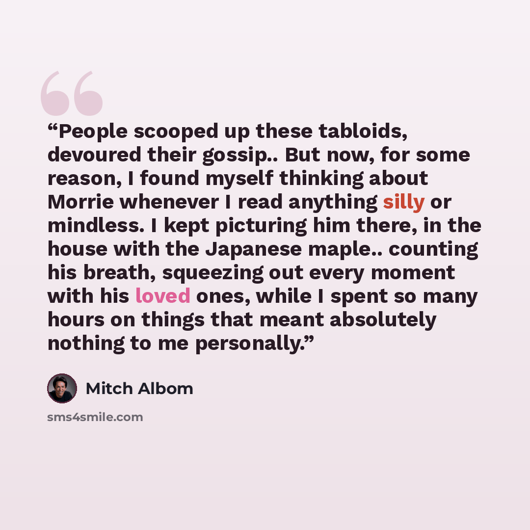 “People scooped up these tabloids, devoured their gossip.. But now, for some reason, I found myself thinking about Morrie whenever I read anything silly or mindless. I kept picturing him there, in the house with the Japanese maple.. counting his breath, squeezing out every moment with his loved…” quote by Mitch Albom