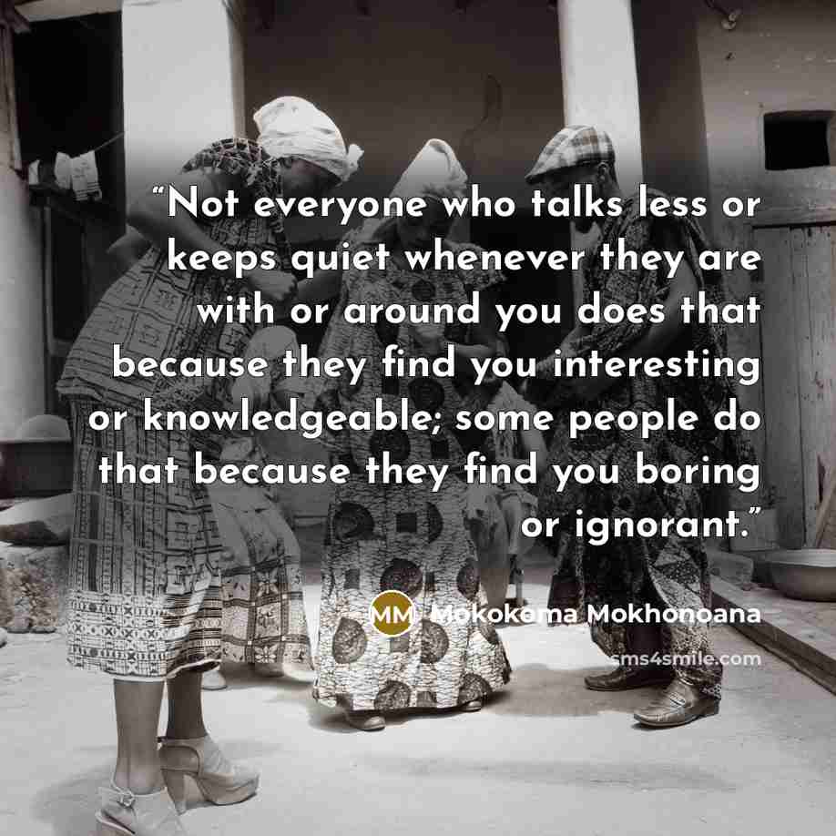 “Not everyone who talks less or keeps quiet whenever they are with or around you does that because they find you interesting or knowledgeable; some people do that because they find you boring or ignorant.” quote by Mokokoma Mokhonoana