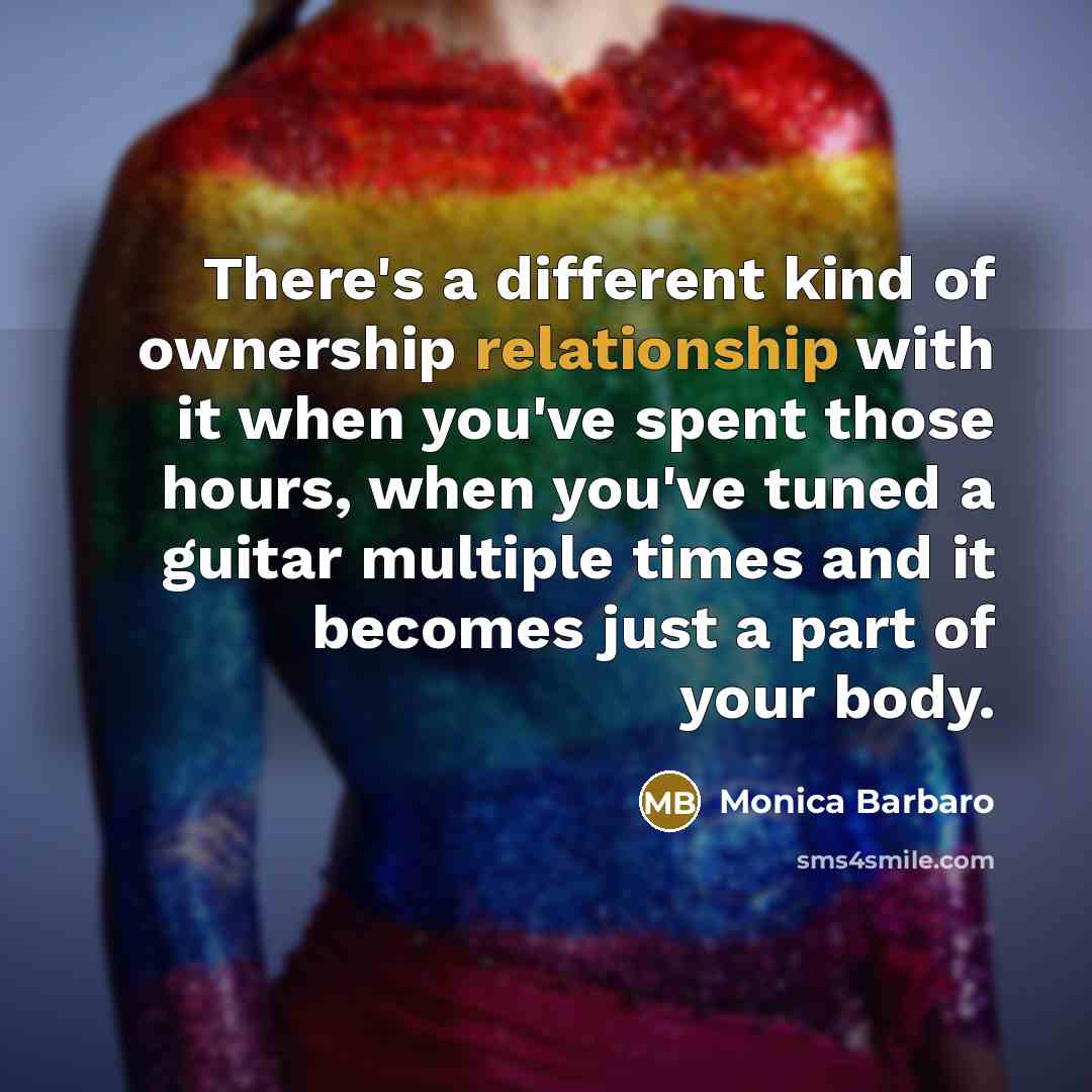 “There's a different kind of ownership relationship with it when you've spent those hours, when you've tuned a guitar multiple times and it becomes just a part of your body.” quote by Monica Barbaro
