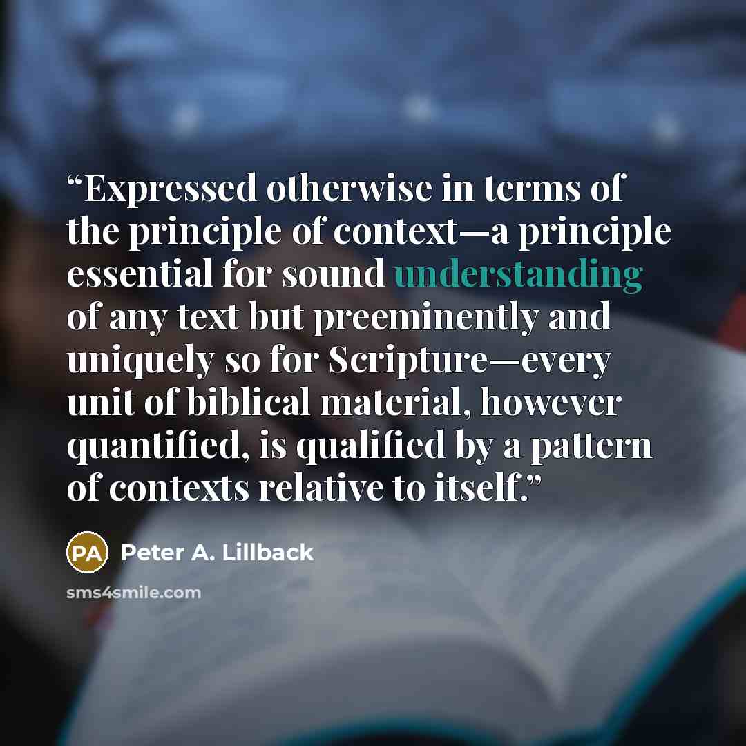 “Expressed otherwise in terms of the principle of context—a principle essential for sound understanding of any text but preeminently and uniquely so for Scripture—every unit of biblical material, however quantified, is qualified by a pattern of contexts relative to itself.” quote by Peter A. Lillback