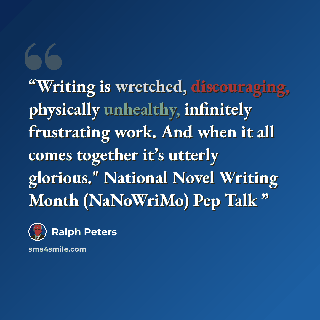 “Writing is wretched, discouraging, physically unhealthy, infinitely frustrating work. And when it all comes together it’s utterly glorious." National Novel Writing Month (NaNoWriMo) Pep Talk” quote by Ralph Peters