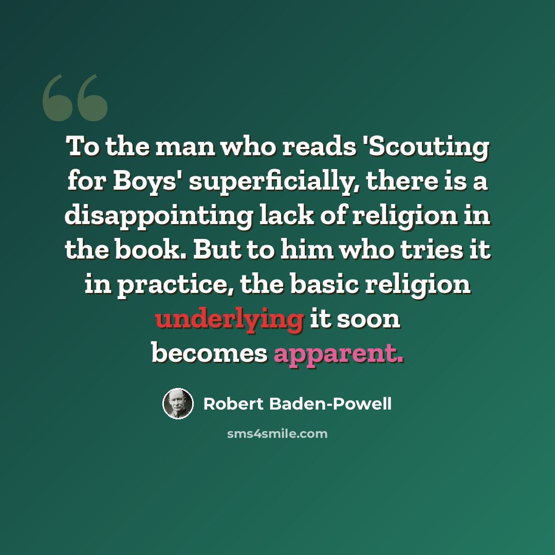 “To the man who reads 'Scouting for Boys' superficially, there is a disappointing lack of religion in the book. But to him who tries it in practice, the basic religion underlying it soon becomes apparent.” quote by Robert Baden-Powell