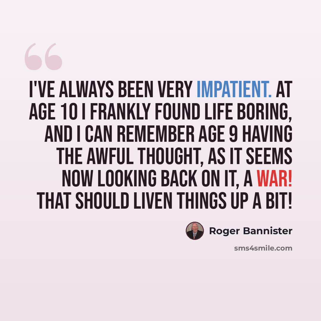 “I've always been very impatient. At age 10 I frankly found life boring, and I can remember age 9 having the awful thought, as it seems now looking back on it, A war! That should liven things up a bit!” quote by Roger Bannister