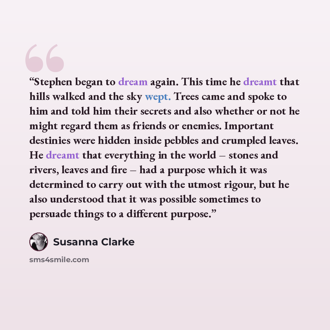 “Stephen began to dream again. This time he dreamt that hills walked and the sky wept. Trees came and spoke to him and told him their secrets and also whether or not he might regard them as friends or enemies. Important destinies were hidden inside pebbles and crumpled leaves. He dreamt that…” quote by Susanna Clarke