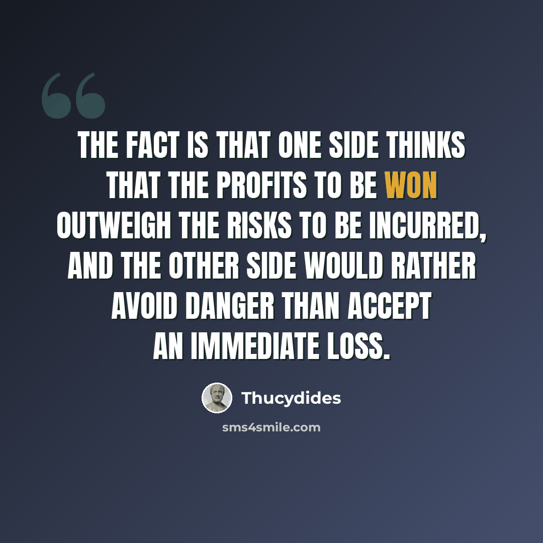 “The fact is that one side thinks that the profits to be won outweigh the risks to be incurred, and the other side would rather avoid danger than accept an immediate loss.” quote by Thucydides