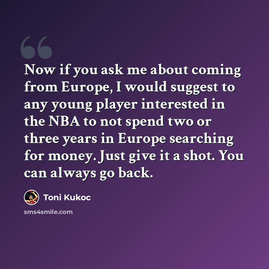 “Now if you ask me about coming from Europe, I would suggest to any young player interested in the NBA to not spend two or three years in Europe searching for money. Just give it a shot. You can always go back.” quote by Toni Kukoc