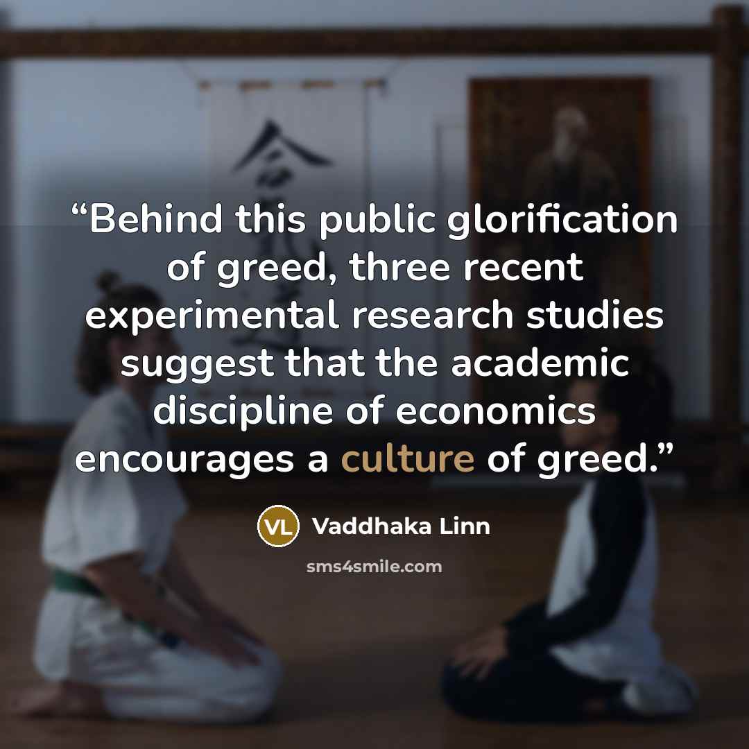 “Behind this public glorification of greed, three recent experimental research studies suggest that the academic discipline of economics encourages a culture of greed.” quote by Vaddhaka Linn