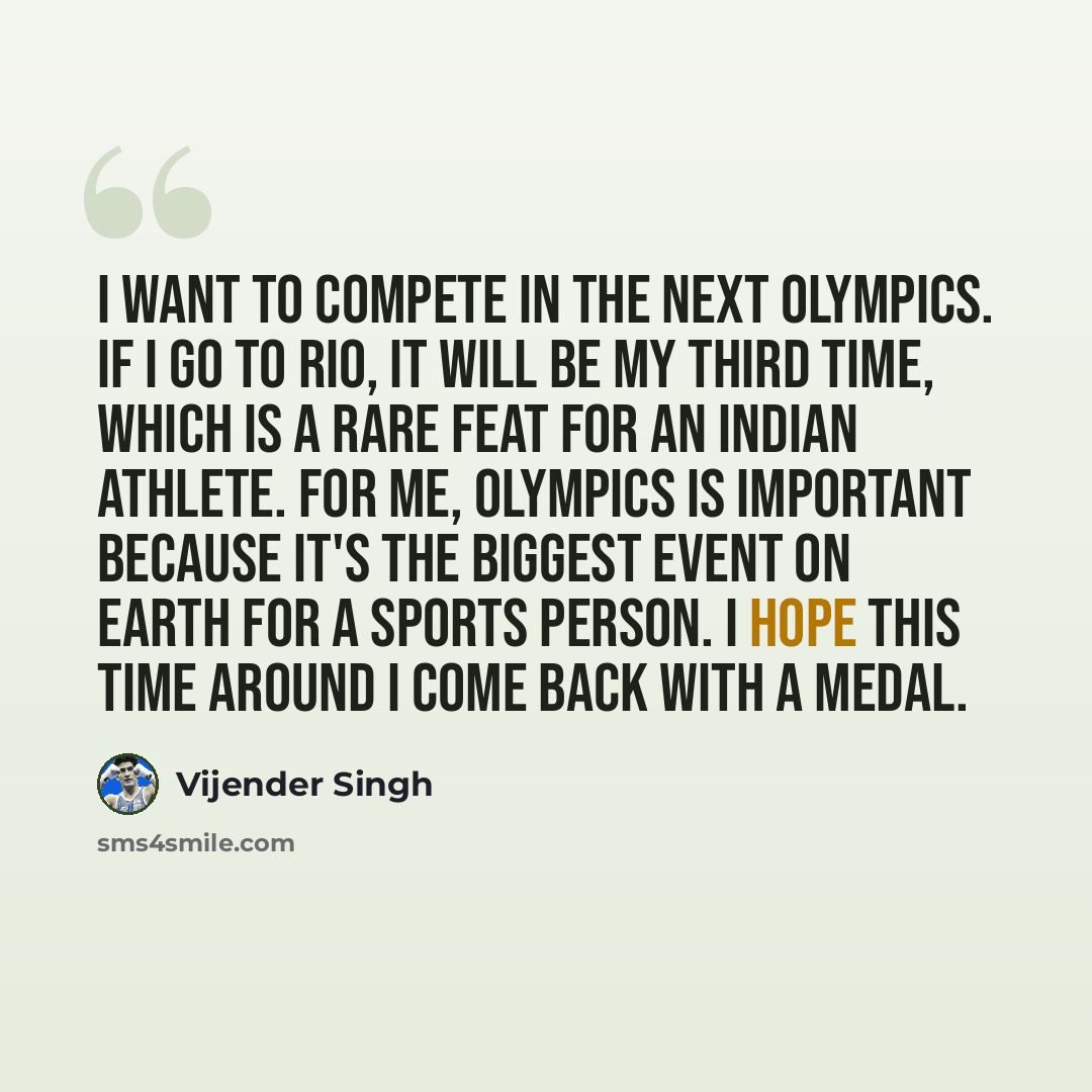 “I want to compete in the next Olympics. If I go to Rio, it will be my third time, which is a rare feat for an Indian athlete. For me, Olympics is important because it's the biggest event on earth for a sports person. I hope this time around I come back with a medal.” quote by Vijender Singh