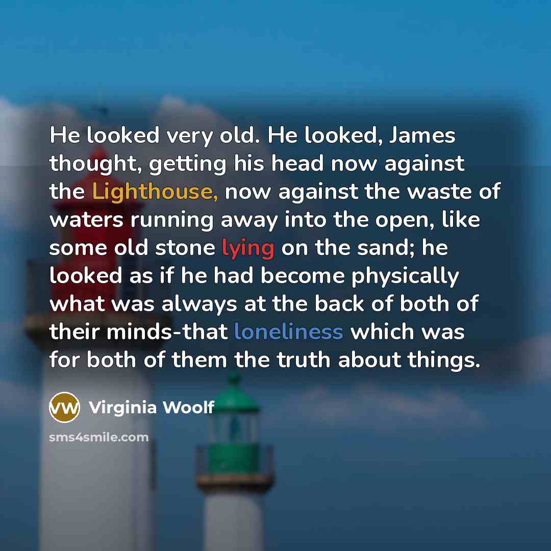 “He looked very old. He looked, James thought, getting his head now against the Lighthouse, now against the waste of waters running away into the open, like some old stone lying on the sand; he looked as if he had become physically what was always at the back of both of their minds-that loneliness…” quote by Virginia Woolf