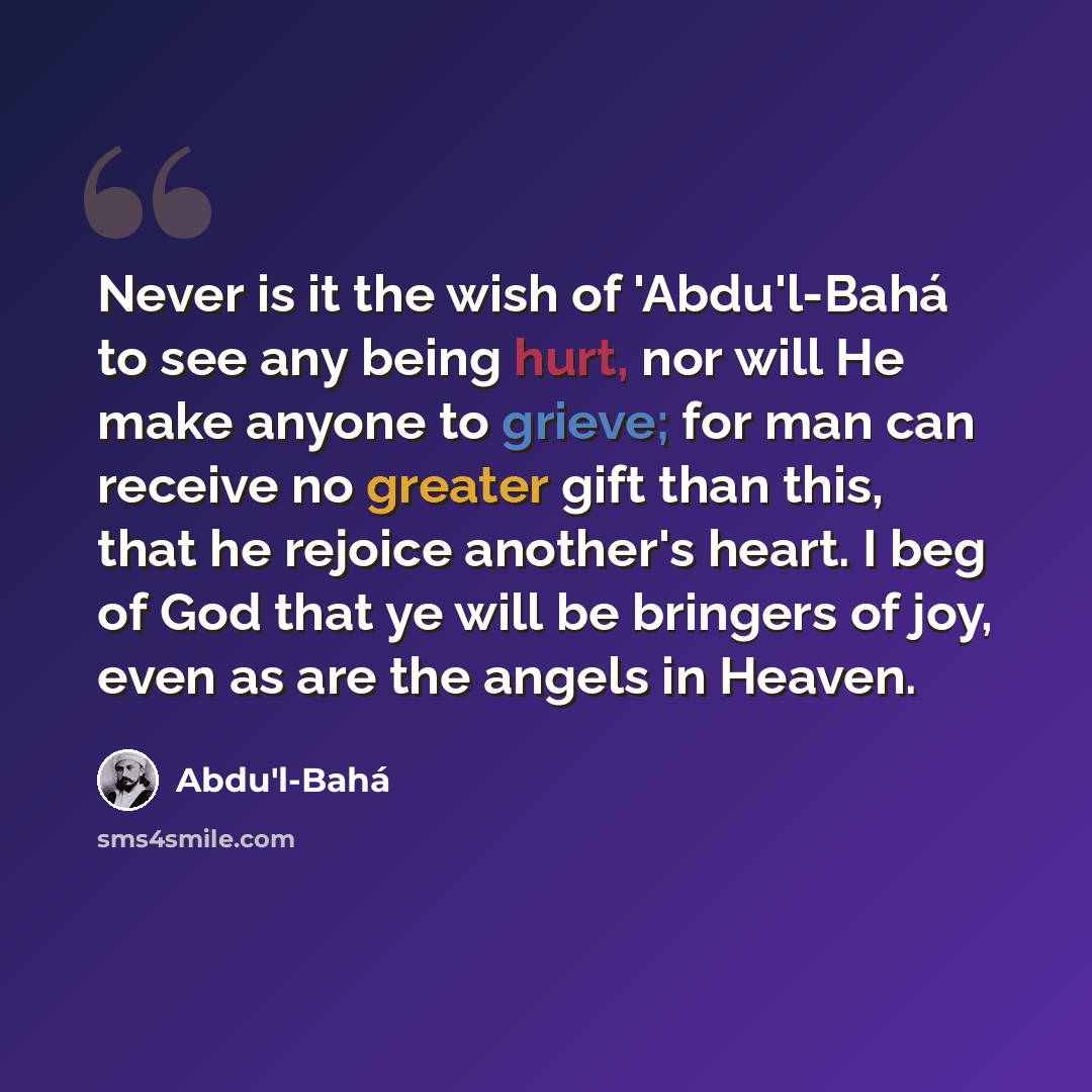 “Never is it the wish of 'Abdu'l-Bahá to see any being hurt, nor will He make anyone to grieve; for man can receive no greater gift than this, that he rejoice another's heart. I beg of God that ye will be bringers of joy, even as are the angels in Heaven.” quote by Abdu'l-Bahá
