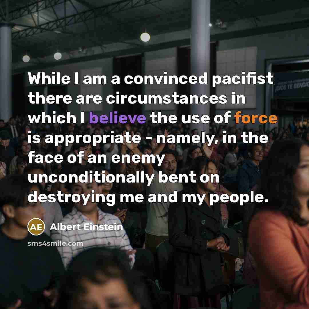 “While I am a convinced pacifist there are circumstances in which I believe the use of force is appropriate - namely, in the face of an enemy unconditionally bent on destroying me and my people.” quote by Albert Einstein