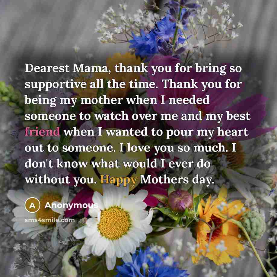“Dearest Mama, thank you for bring so supportive all the time. Thank you for being my mother when I needed someone to watch over me and my best friend when I wanted to pour my heart out to someone. I love you so much. I don't know what would I ever do without you. Happy Mothers day.” quote by Anonymous