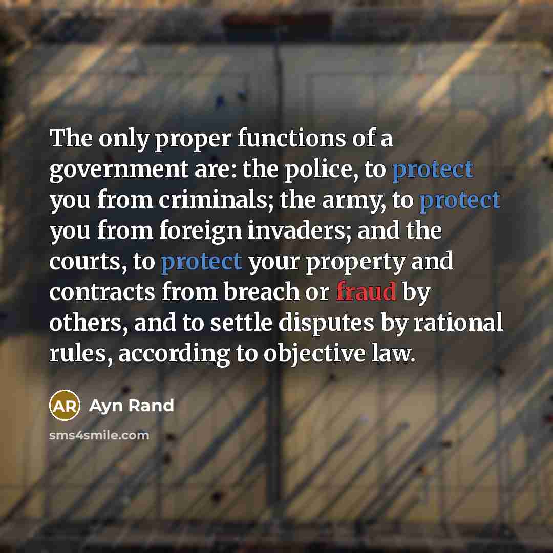 “The only proper functions of a government are: the police, to protect you from criminals; the army, to protect you from foreign invaders; and the courts, to protect your property and contracts from breach or fraud by others, and to settle disputes by rational rules, according to objective law.” quote by Ayn Rand