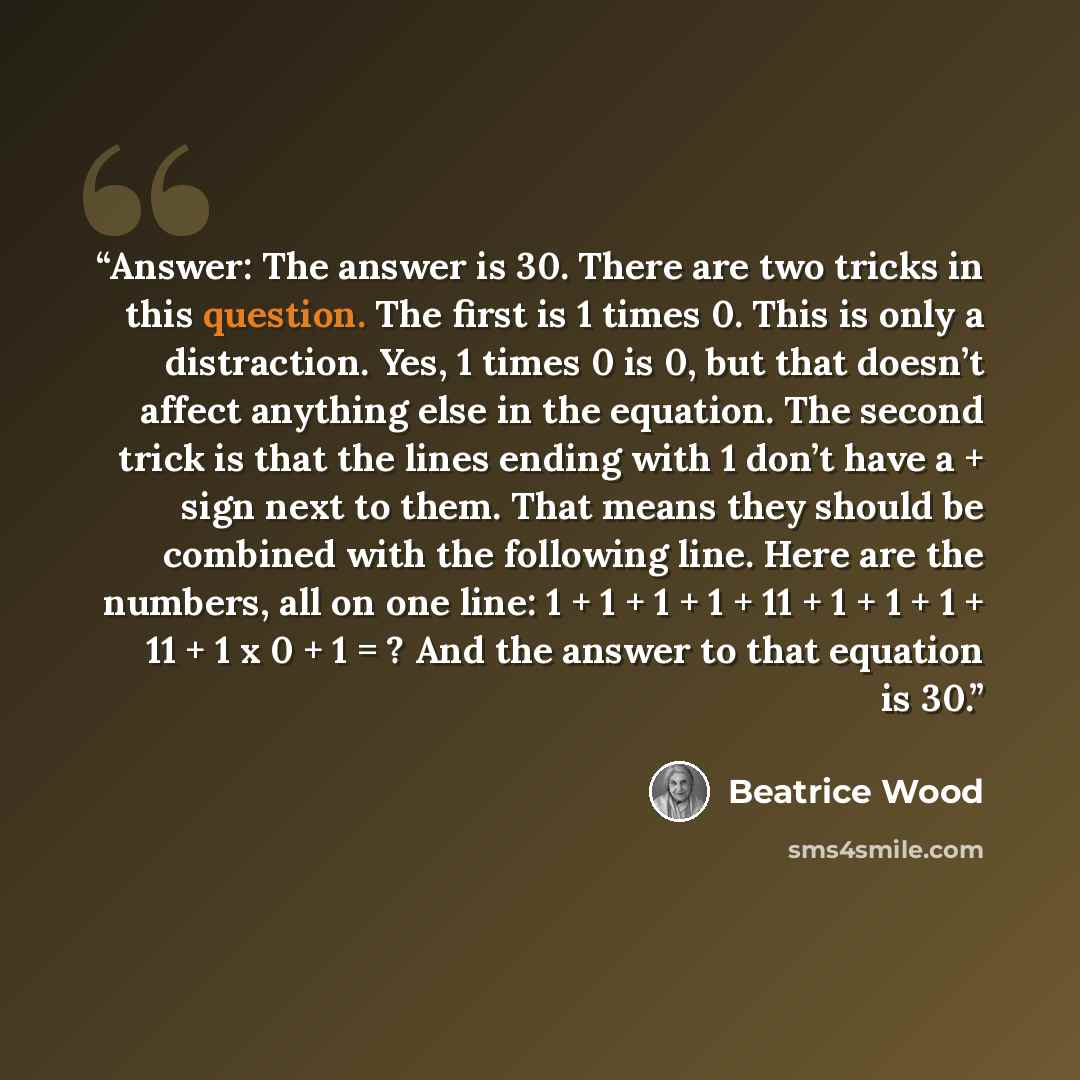 “Answer: The answer is 30. There are two tricks in this question. The first is 1 times 0. This is only a distraction. Yes, 1 times 0 is 0, but that doesn’t affect anything else in the equation. The second trick is that the lines ending with 1 don’t have a + sign next to them. That means they should…” quote by Beatrice Wood
