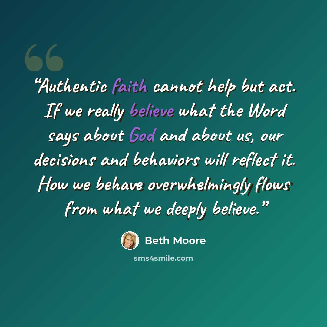 “Authentic faith cannot help but act. If we really believe what the Word says about God and about us, our decisions and behaviors will reflect it. How we behave overwhelmingly flows from what we deeply believe.” quote by Beth Moore