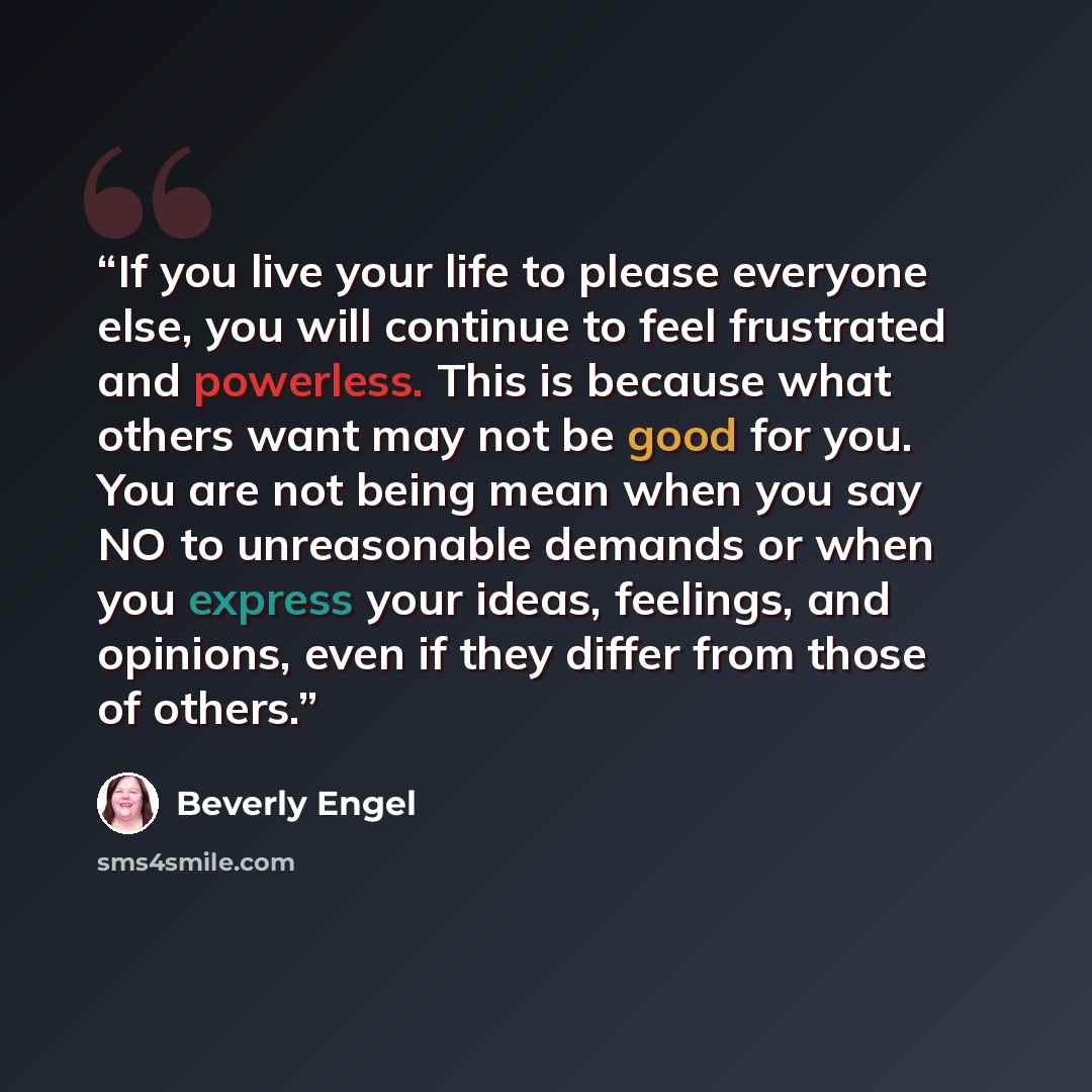 “If you live your life to please everyone else, you will continue to feel frustrated and powerless. This is because what others want may not be good for you. You are not being mean when you say NO to unreasonable demands or when you express your ideas, feelings, and opinions, even if they differ…” quote by Beverly Engel