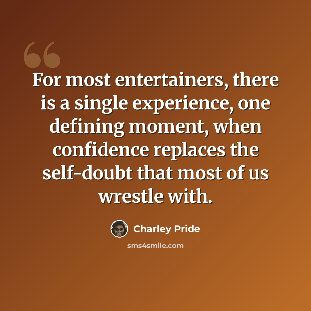 “For most entertainers, there is a single experience, one defining moment, when confidence replaces the self-doubt that most of us wrestle with.” quote by Charley Pride