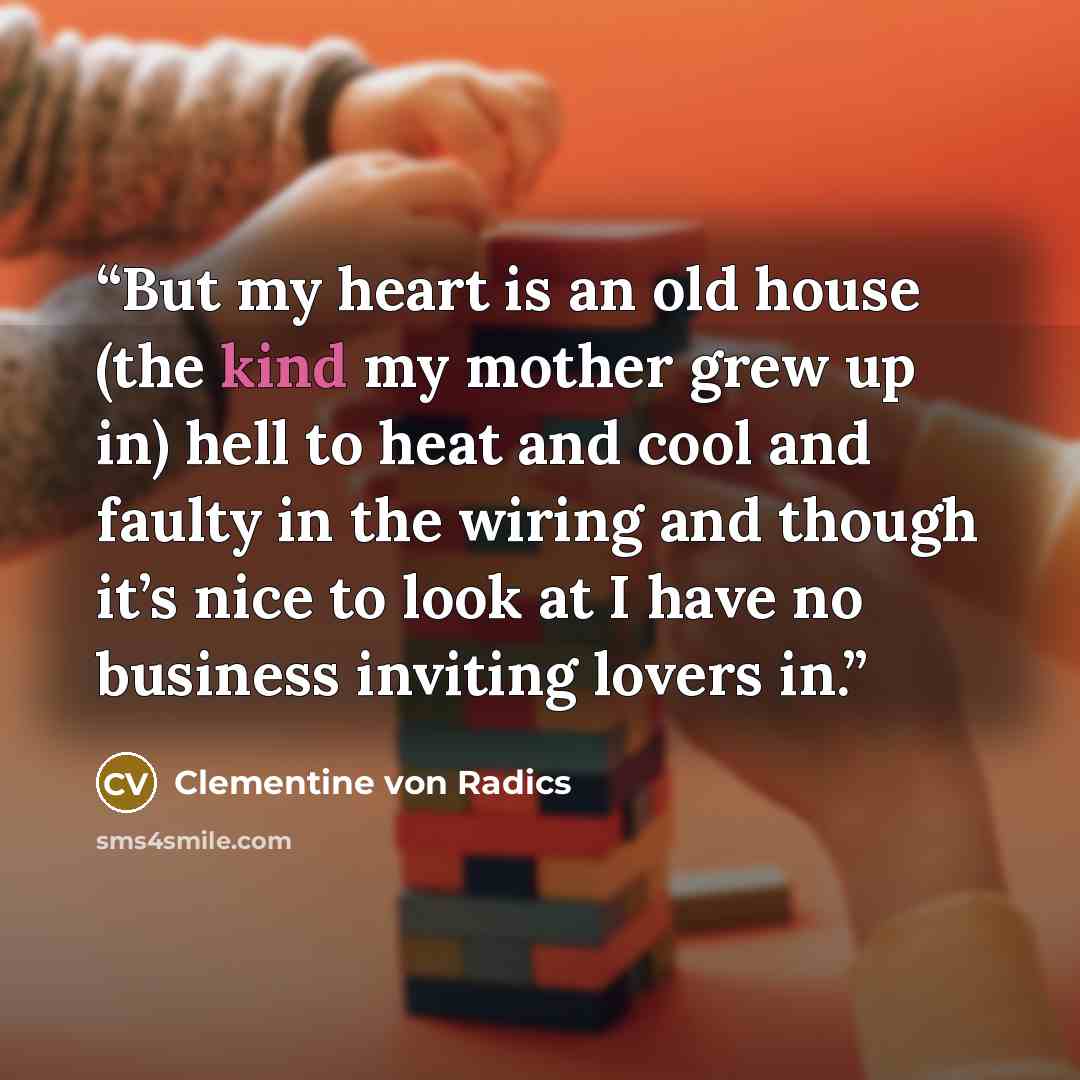 “But my heart is an old house (the kind my mother grew up in) hell to heat and cool and faulty in the wiring and though it’s nice to look at I have no business inviting lovers in.” quote by Clementine von Radics
