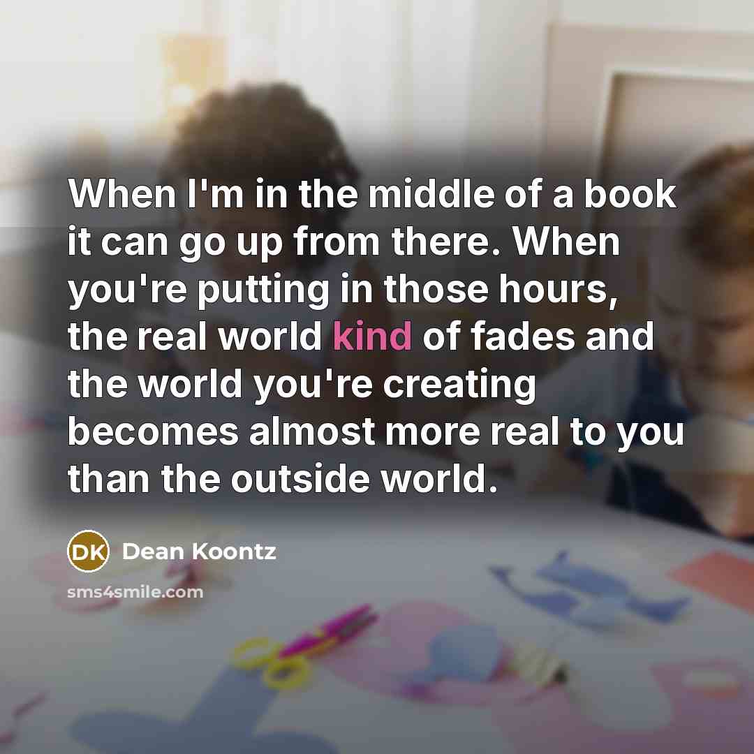 “When I'm in the middle of a book it can go up from there. When you're putting in those hours, the real world kind of fades and the world you're creating becomes almost more real to you than the outside world.” quote by Dean Koontz