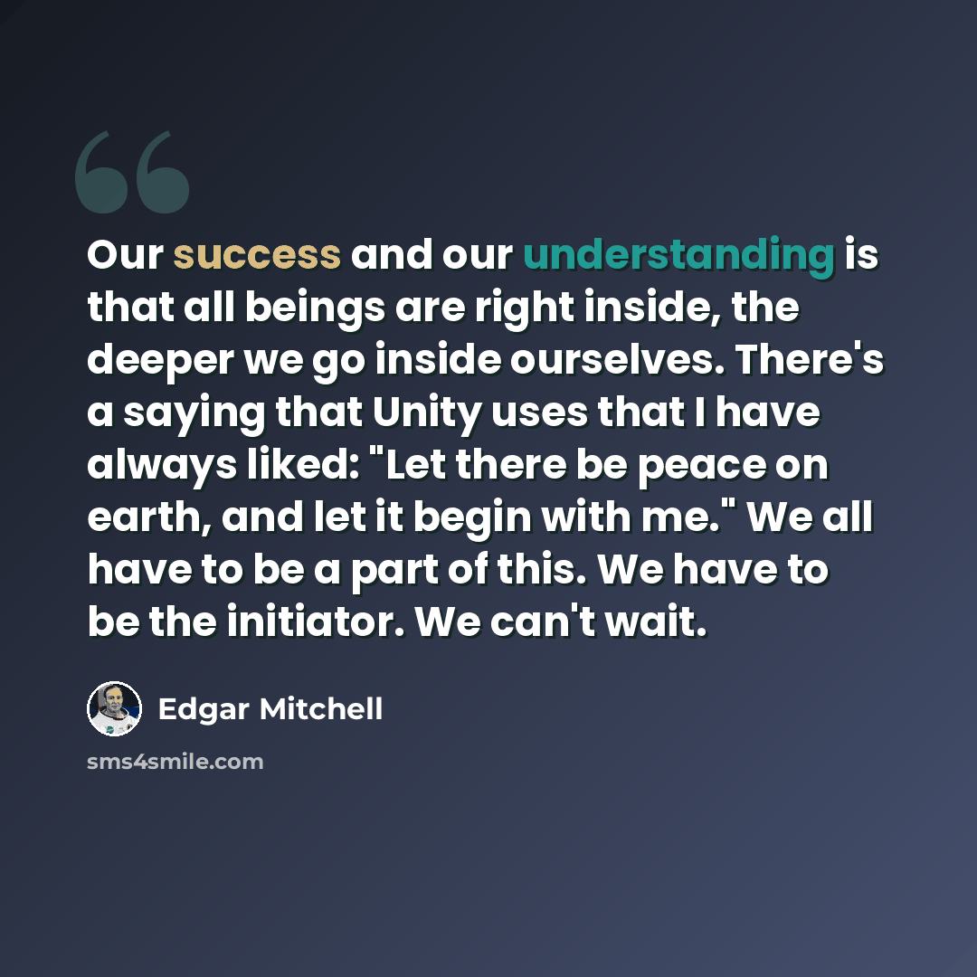 “Our success and our understanding is that all beings are right inside, the deeper we go inside ourselves. There's a saying that Unity uses that I have always liked: "Let there be peace on earth, and let it begin with me." We all have to be a part of this. We have to be the initiator. We can't wait.” quote by Edgar Mitchell