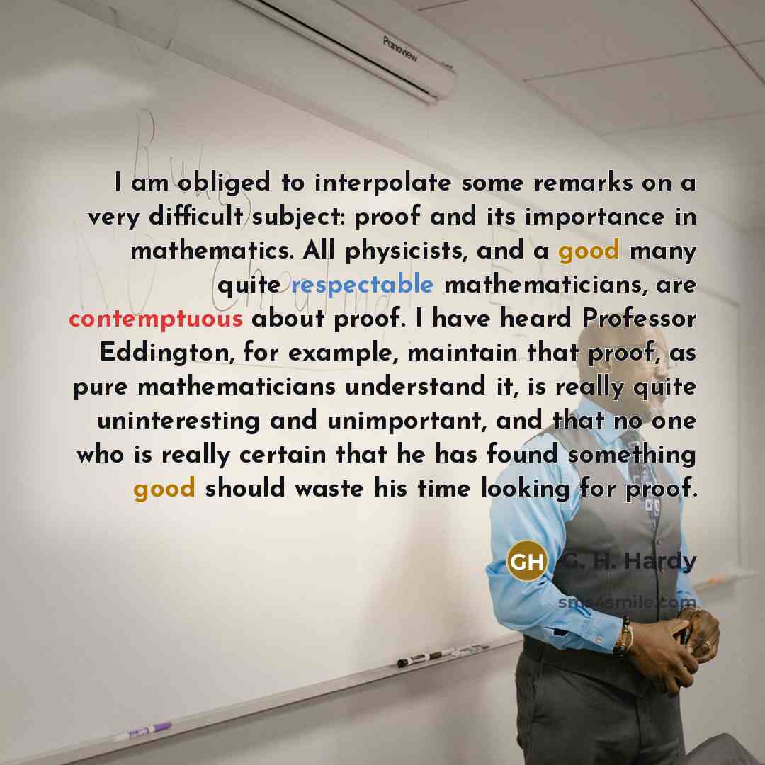 “I am obliged to interpolate some remarks on a very difficult subject: proof and its importance in mathematics. All physicists, and a good many quite respectable mathematicians, are contemptuous about proof. I have heard Professor Eddington, for example, maintain that proof, as pure mathematicians…” quote by G. H. Hardy