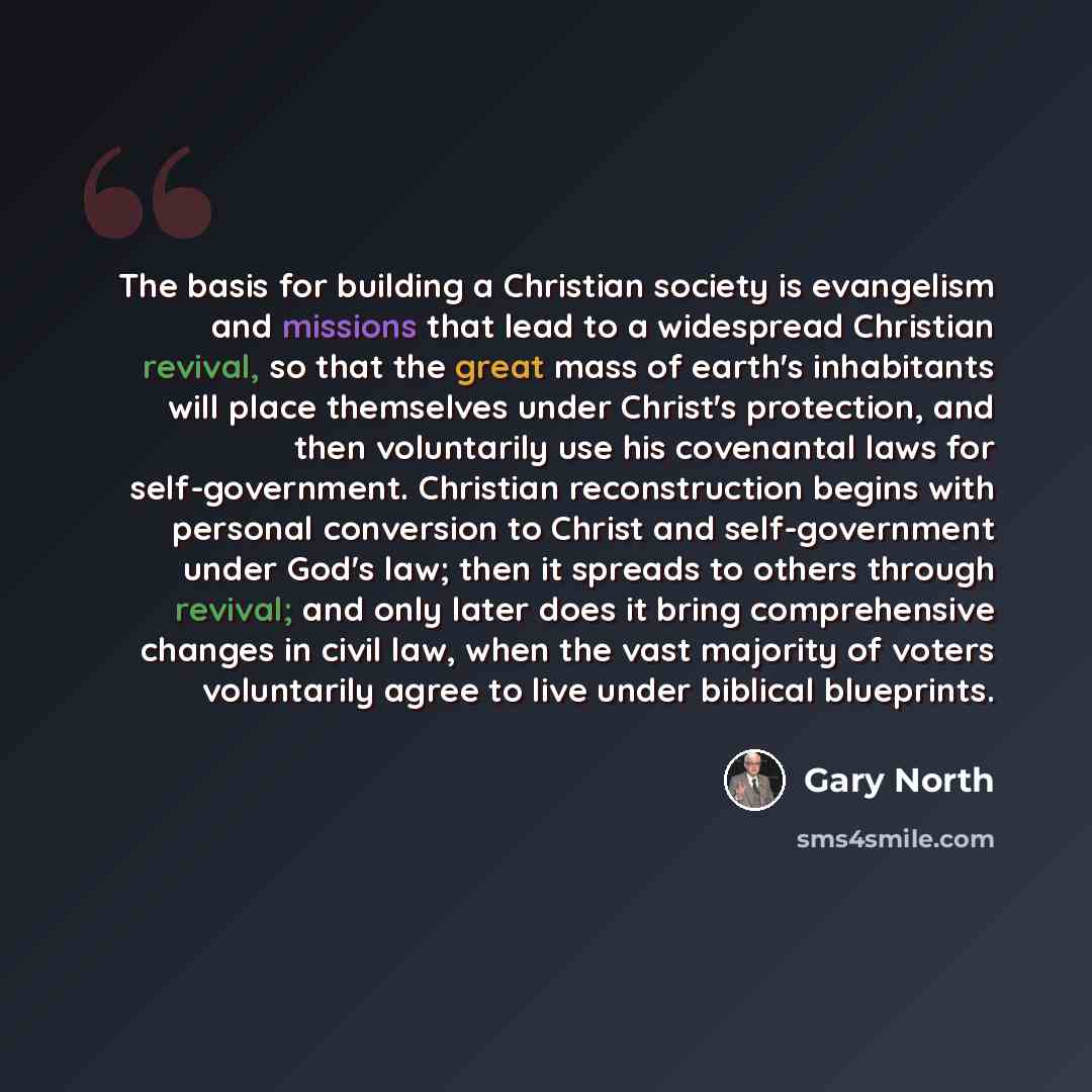“The basis for building a Christian society is evangelism and missions that lead to a widespread Christian revival, so that the great mass of earth's inhabitants will place themselves under Christ's protection, and then voluntarily use his covenantal laws for self-government. Christian…” quote by Gary North