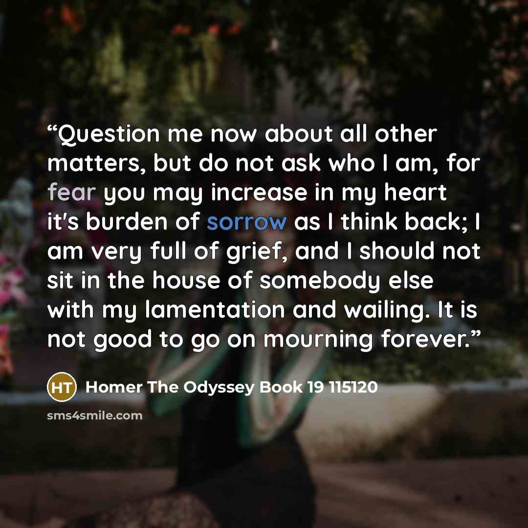 “Question me now about all other matters, but do not ask who I am, for fear you may increase in my heart it's burden of sorrow as I think back; I am very full of grief, and I should not sit in the house of somebody else with my lamentation and wailing. It is not good to go on mourning forever.” quote by Homer The Odyssey Book 19 115120