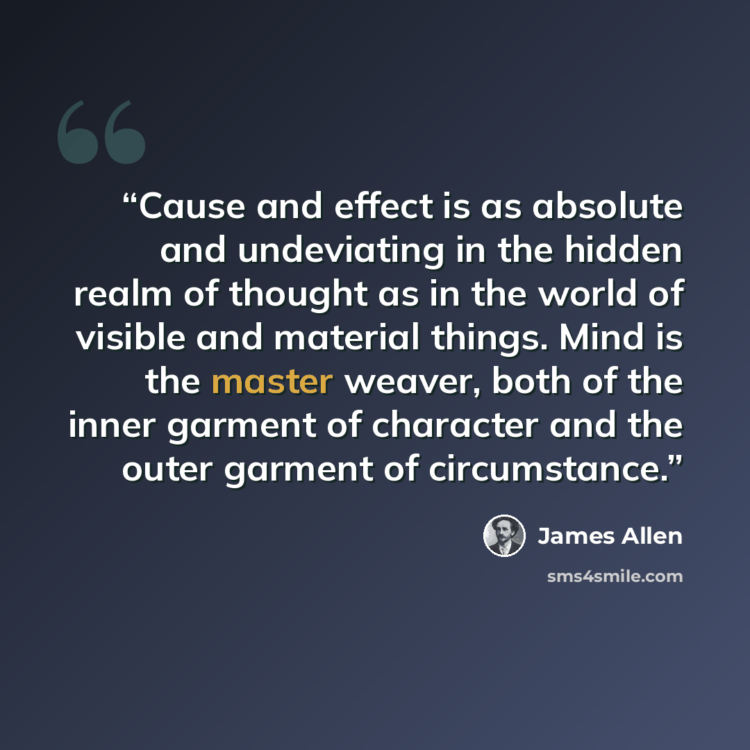 “Cause and effect is as absolute and undeviating in the hidden realm of thought as in the world of visible and material things. Mind is the master weaver, both of the inner garment of character and the outer garment of circumstance.” quote by James Allen