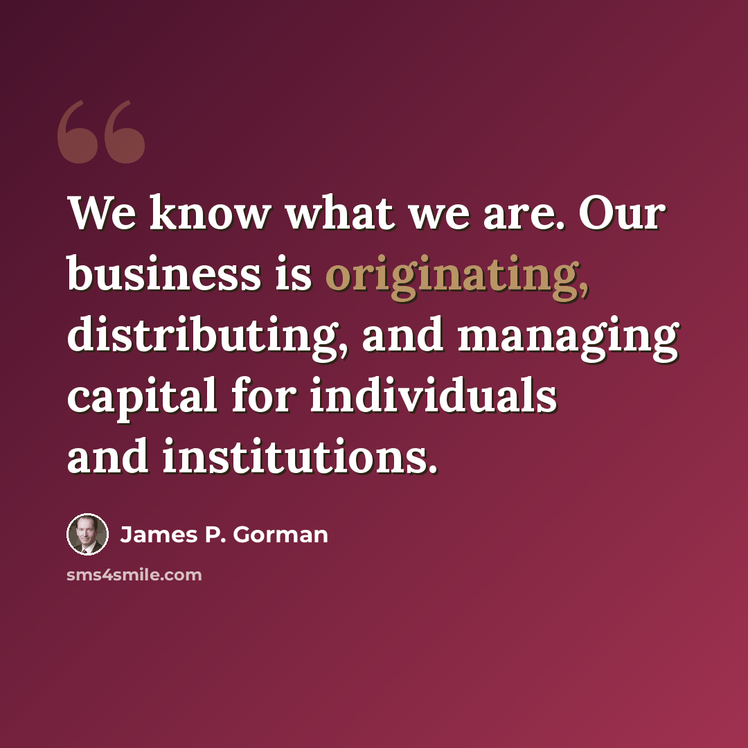 “We know what we are. Our business is originating, distributing, and managing capital for individuals and institutions.” quote by James P. Gorman